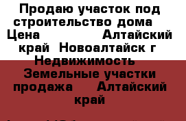 Продаю участок под строительство дома. › Цена ­ 800 000 - Алтайский край, Новоалтайск г. Недвижимость » Земельные участки продажа   . Алтайский край